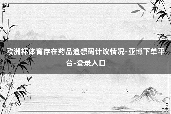 欧洲杯体育存在药品追想码计议情况-亚博下单平台-登录入口