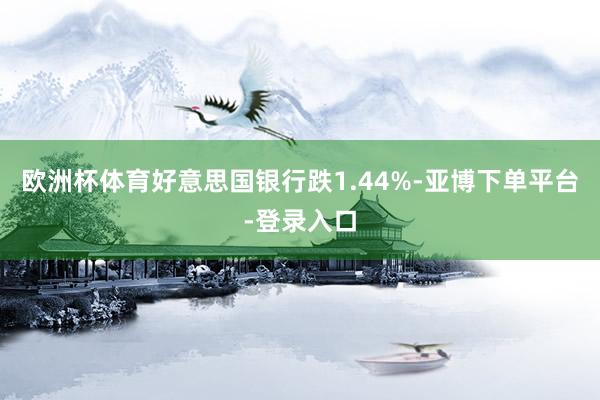 欧洲杯体育好意思国银行跌1.44%-亚博下单平台-登录入口