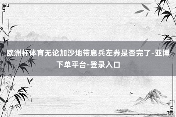 欧洲杯体育无论加沙地带息兵左券是否完了-亚博下单平台-登录入口