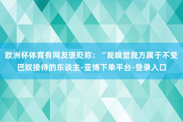 欧洲杯体育有网友褒贬称：“我嗅觉我方属于不受巴奴接待的东谈主-亚博下单平台-登录入口