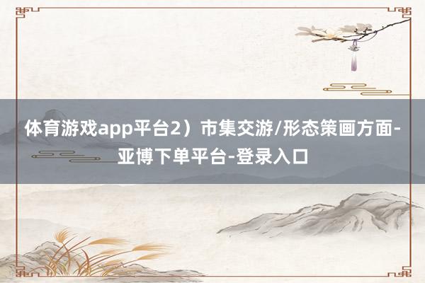 体育游戏app平台　　2）市集交游/形态策画方面-亚博下单平台-登录入口
