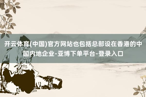 开云体育(中国)官方网站也包括总部设在香港的中国内地企业-亚博下单平台-登录入口