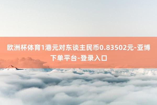 欧洲杯体育1港元对东谈主民币0.83502元-亚博下单平台-登录入口