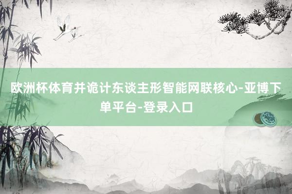 欧洲杯体育并诡计东谈主形智能网联核心-亚博下单平台-登录入口