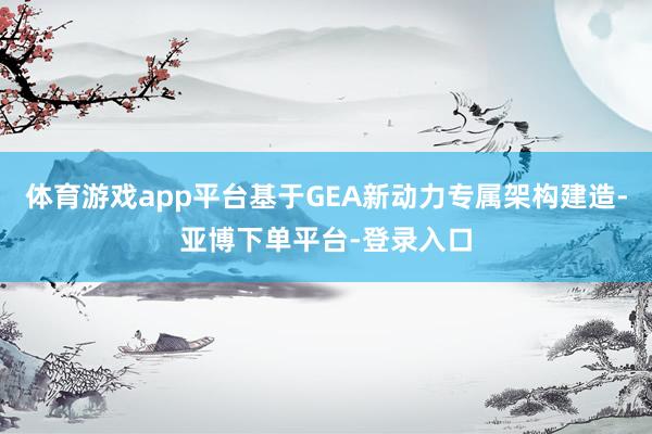 体育游戏app平台基于GEA新动力专属架构建造-亚博下单平台-登录入口