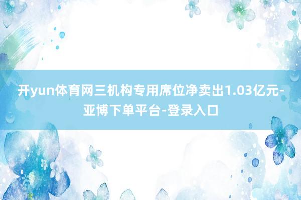 开yun体育网三机构专用席位净卖出1.03亿元-亚博下单平台-登录入口