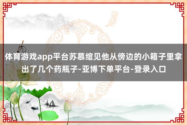 体育游戏app平台苏慕绾见他从傍边的小箱子里拿出了几个药瓶子-亚博下单平台-登录入口