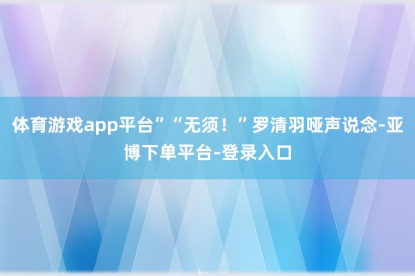 体育游戏app平台”“无须！”罗清羽哑声说念-亚博下单平台-登录入口