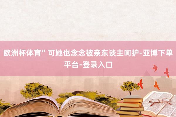 欧洲杯体育”可她也念念被亲东谈主呵护-亚博下单平台-登录入口