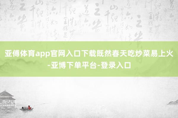 亚傅体育app官网入口下载既然春天吃炒菜易上火-亚博下单平台-登录入口