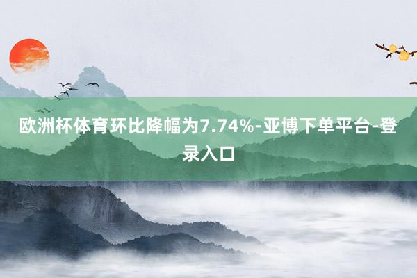 欧洲杯体育环比降幅为7.74%-亚博下单平台-登录入口