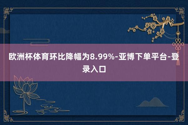 欧洲杯体育环比降幅为8.99%-亚博下单平台-登录入口