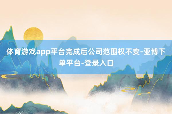 体育游戏app平台完成后公司范围权不变-亚博下单平台-登录入口