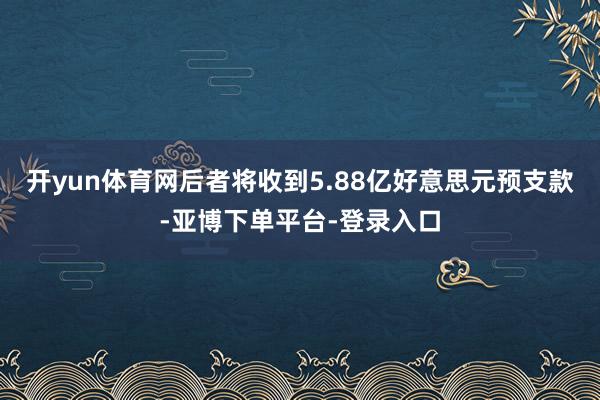 开yun体育网后者将收到5.88亿好意思元预支款-亚博下单平台-登录入口
