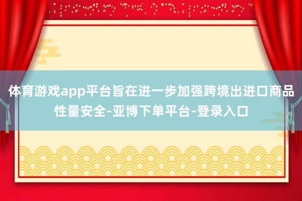 体育游戏app平台旨在进一步加强跨境出进口商品性量安全-亚博下单平台-登录入口