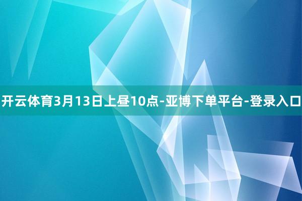 开云体育3月13日上昼10点-亚博下单平台-登录入口