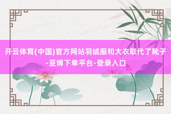 开云体育(中国)官方网站羽绒服和大衣取代了靴子-亚博下单平台-登录入口