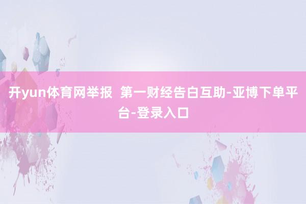 开yun体育网举报  第一财经告白互助-亚博下单平台-登录入口