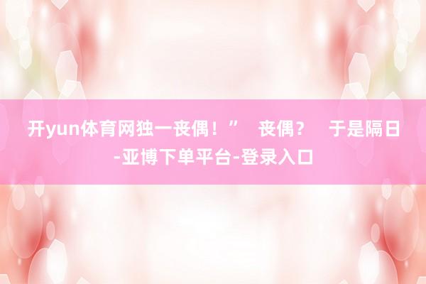开yun体育网独一丧偶！”   丧偶？   于是隔日-亚博下单平台-登录入口