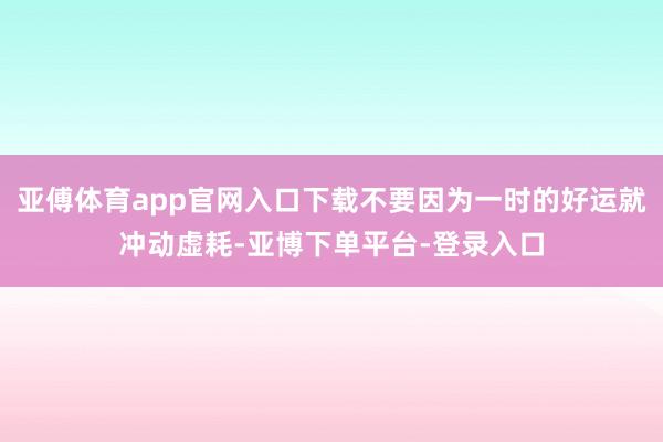 亚傅体育app官网入口下载不要因为一时的好运就冲动虚耗-亚博下单平台-登录入口