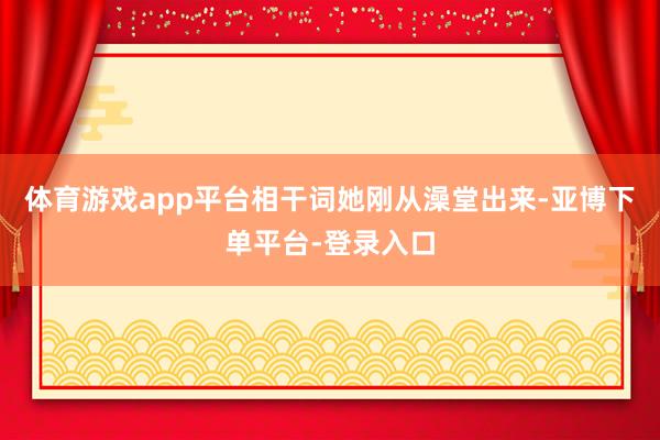 体育游戏app平台相干词她刚从澡堂出来-亚博下单平台-登录入口