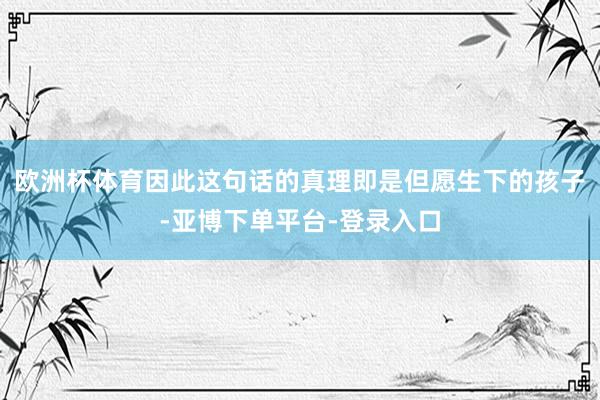 欧洲杯体育因此这句话的真理即是但愿生下的孩子-亚博下单平台-登录入口
