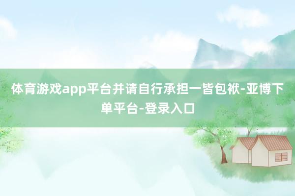 体育游戏app平台并请自行承担一皆包袱-亚博下单平台-登录入口