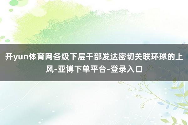 开yun体育网各级下层干部发达密切关联环球的上风-亚博下单平台-登录入口