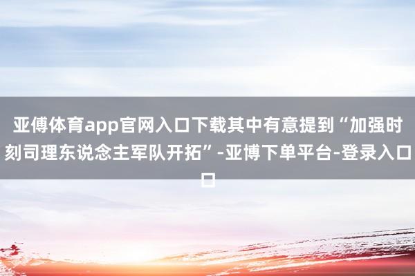 亚傅体育app官网入口下载其中有意提到“加强时刻司理东说念主军队开拓”-亚博下单平台-登录入口