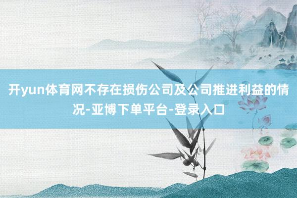 开yun体育网不存在损伤公司及公司推进利益的情况-亚博下单平台-登录入口