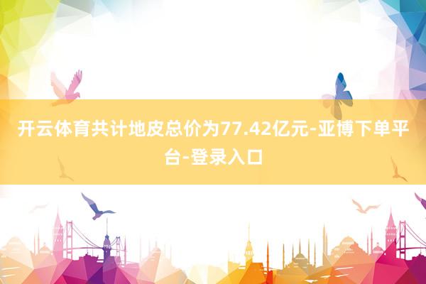 开云体育共计地皮总价为77.42亿元-亚博下单平台-登录入口