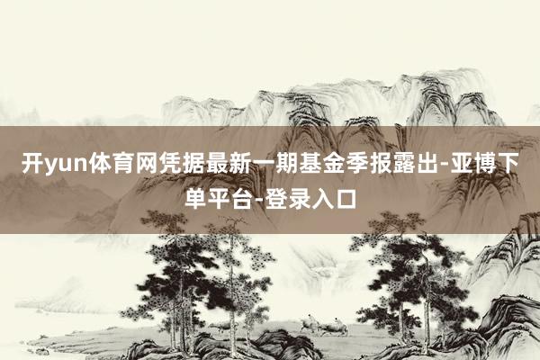 开yun体育网凭据最新一期基金季报露出-亚博下单平台-登录入口