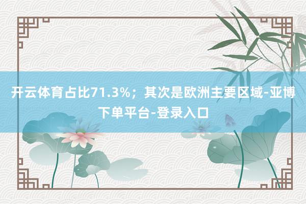 开云体育占比71.3%；其次是欧洲主要区域-亚博下单平台-登录入口
