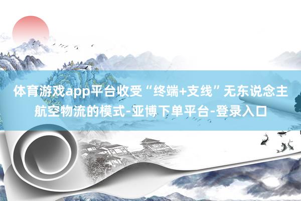 体育游戏app平台收受“终端+支线”无东说念主航空物流的模式-亚博下单平台-登录入口