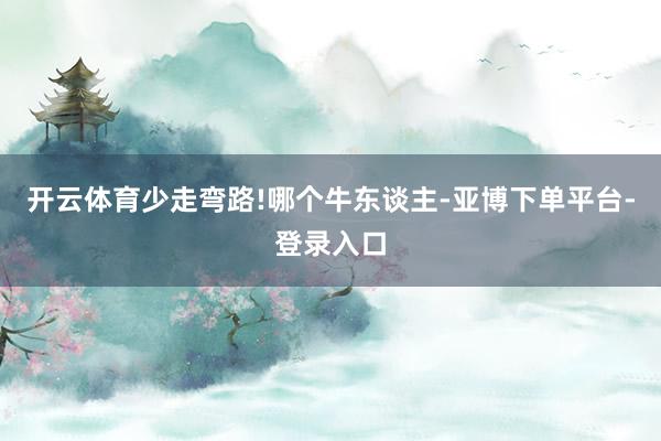 开云体育少走弯路!哪个牛东谈主-亚博下单平台-登录入口
