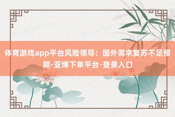 体育游戏app平台风险领导：国外需求复苏不足预期-亚博下单平台-登录入口