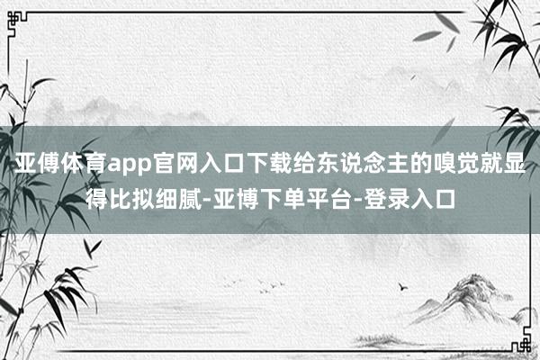 亚傅体育app官网入口下载给东说念主的嗅觉就显得比拟细腻-亚博下单平台-登录入口