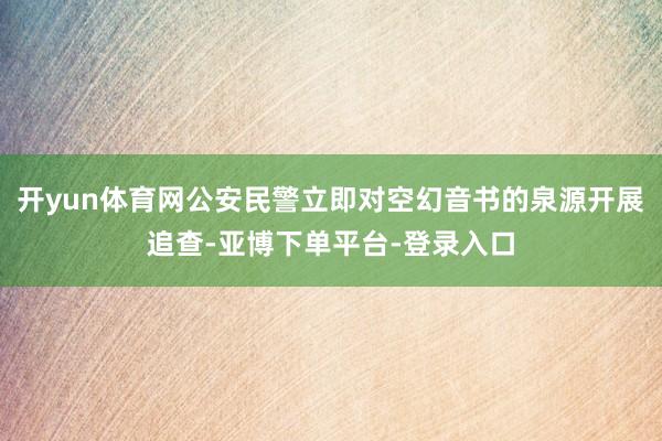 开yun体育网公安民警立即对空幻音书的泉源开展追查-亚博下单平台-登录入口