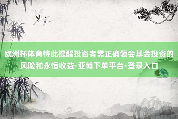欧洲杯体育特此提醒投资者需正确领会基金投资的风险和永恒收益-亚博下单平台-登录入口