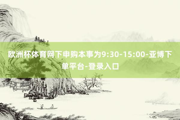 欧洲杯体育网下申购本事为9:30-15:00-亚博下单平台-登录入口