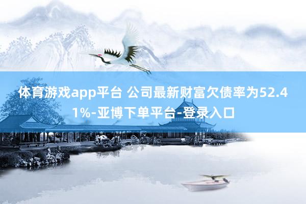 体育游戏app平台 　　公司最新财富欠债率为52.41%-亚博下单平台-登录入口