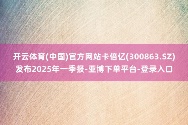 开云体育(中国)官方网站卡倍亿(300863.SZ)发布2025年一季报-亚博下单平台-登录入口