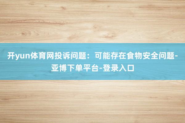 开yun体育网投诉问题：可能存在食物安全问题-亚博下单平台-登录入口