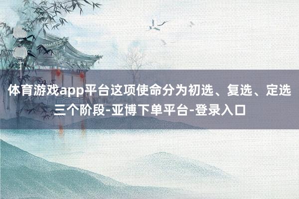体育游戏app平台这项使命分为初选、复选、定选三个阶段-亚博下单平台-登录入口