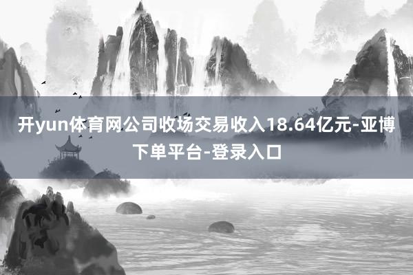 开yun体育网公司收场交易收入18.64亿元-亚博下单平台-登录入口