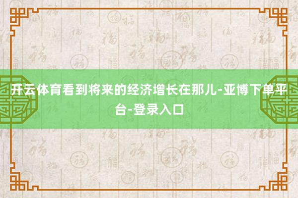 开云体育看到将来的经济增长在那儿-亚博下单平台-登录入口