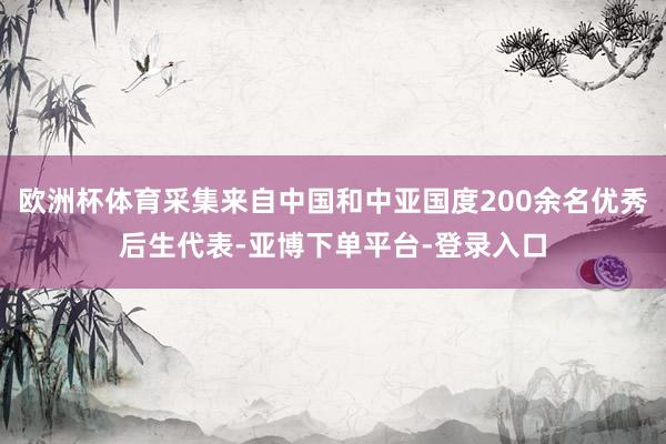 欧洲杯体育采集来自中国和中亚国度200余名优秀后生代表-亚博下单平台-登录入口