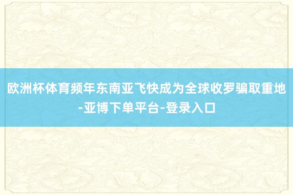 欧洲杯体育频年东南亚飞快成为全球收罗骗取重地-亚博下单平台-登录入口