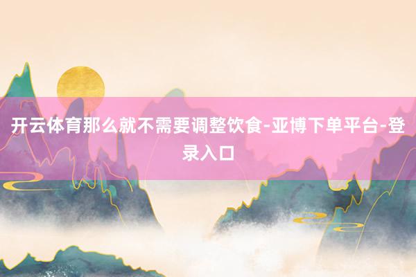 开云体育那么就不需要调整饮食-亚博下单平台-登录入口