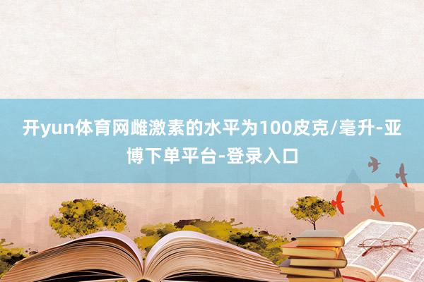 开yun体育网雌激素的水平为100皮克/毫升-亚博下单平台-登录入口